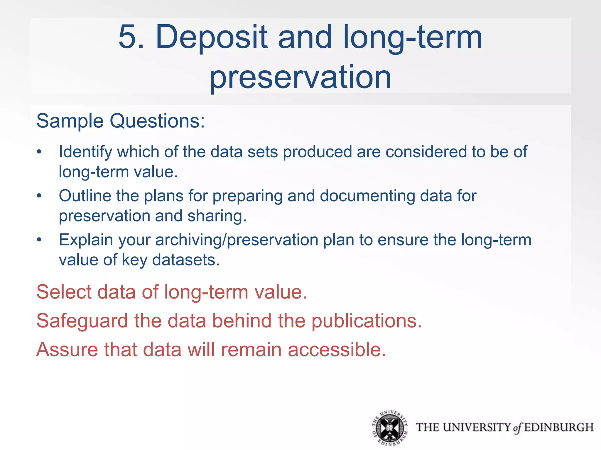 5. Deposit and long-term 
preservation 
Sample Questions: 
• Identify which of the data sets produced are considered to be of 
long-term value. 
• Outline the plans for preparing and documenting data for 
preservation and sharing. 
• Explain your archiving/preservation plan to ensure the long-term 
value of key datasets. 
Select data of long-term value. 
Safeguard the data behind the publications. 
Assure that data will remain accessible. 
 