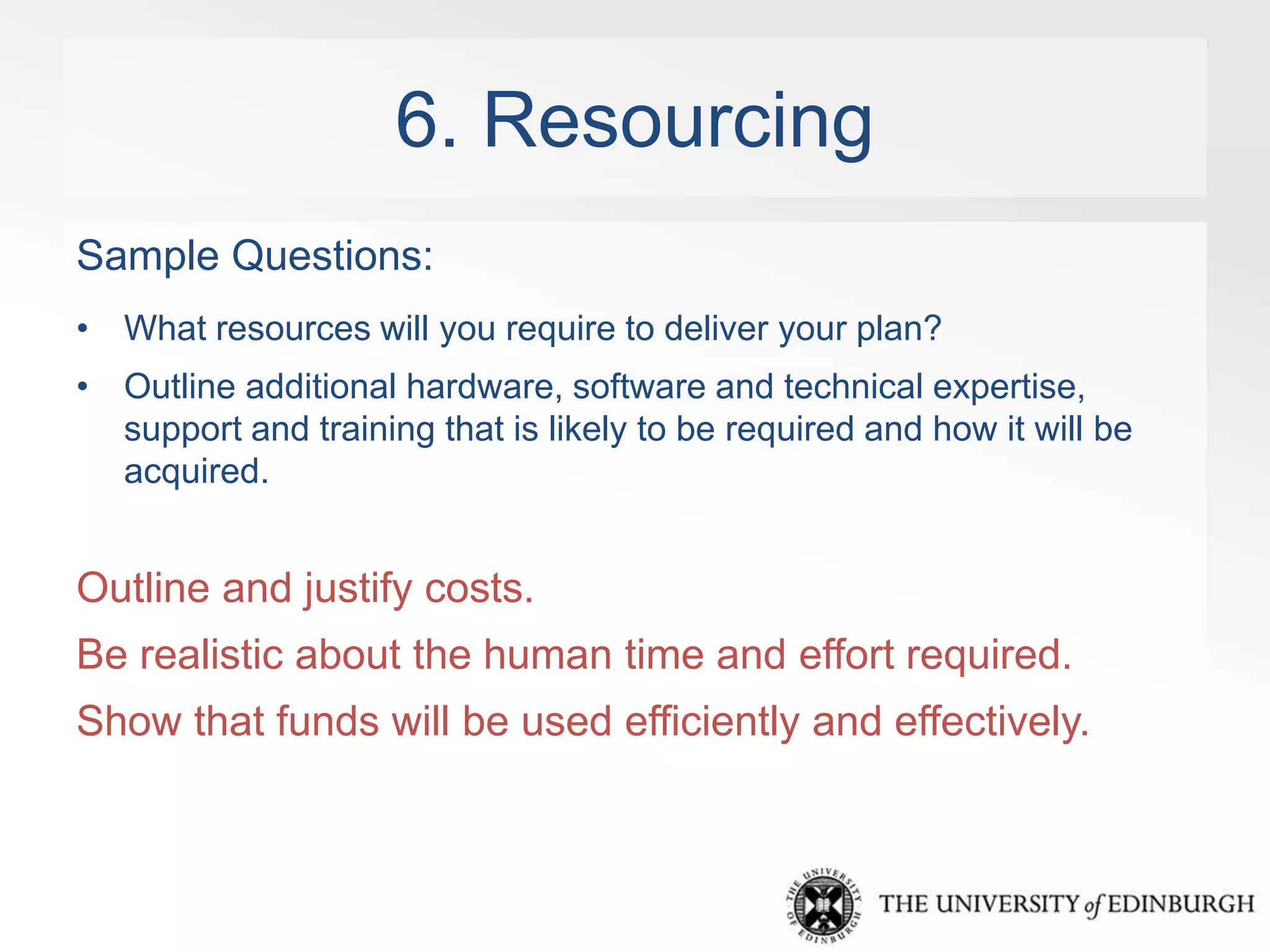 6. Resourcing 
Sample Questions: 
• What resources will you require to deliver your plan? 
• Outline additional hardware, software and technical expertise, 
support and training that is likely to be required and how it will be 
acquired. 
Outline and justify costs. 
Be realistic about the human time and effort required. 
Show that funds will be used efficiently and effectively. 
 