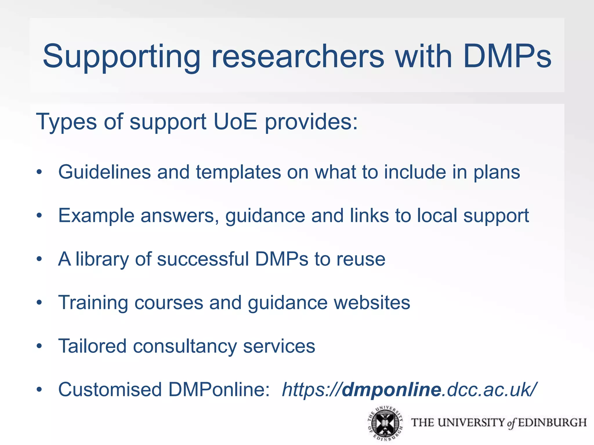 Supporting researchers with DMPs 
Types of support UoE provides: 
• Guidelines and templates on what to include in plans 
• Example answers, guidance and links to local support 
• A library of successful DMPs to reuse 
• Training courses and guidance websites 
• Tailored consultancy services 
• Customised DMPonline: https://dmponline.dcc.ac.uk/ 
 
