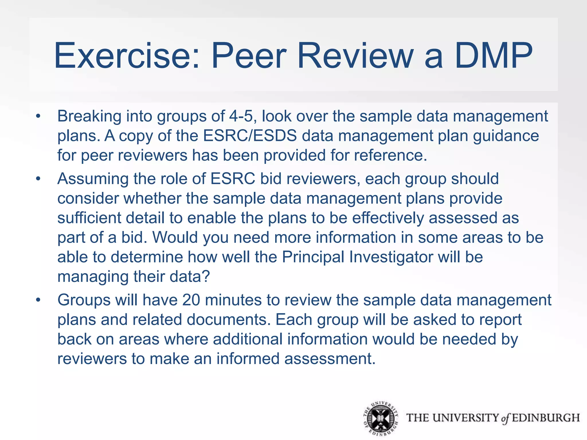 Exercise: Peer Review a DMP 
• Breaking into groups of 4-5, look over the sample data management 
plans. A copy of the ESRC/ESDS data management plan guidance 
for peer reviewers has been provided for reference. 
• Assuming the role of ESRC bid reviewers, each group should 
consider whether the sample data management plans provide 
sufficient detail to enable the plans to be effectively assessed as 
part of a bid. Would you need more information in some areas to be 
able to determine how well the Principal Investigator will be 
managing their data? 
• Groups will have 20 minutes to review the sample data management 
plans and related documents. Each group will be asked to report 
back on areas where additional information would be needed by 
reviewers to make an informed assessment. 
 