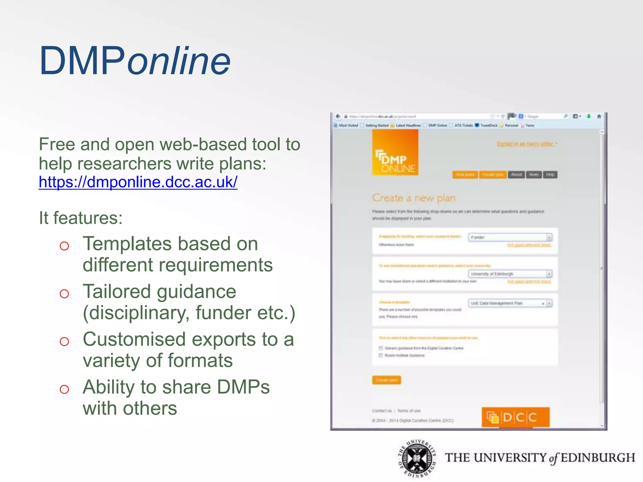 DMPonline 
Free and open web-based tool to 
help researchers write plans: 
https://dmponline.dcc.ac.uk/ 
It features: 
o Templates based on 
different requirements 
o Tailored guidance 
(disciplinary, funder etc.) 
o Customised exports to a 
variety of formats 
o Ability to share DMPs 
with others 
 