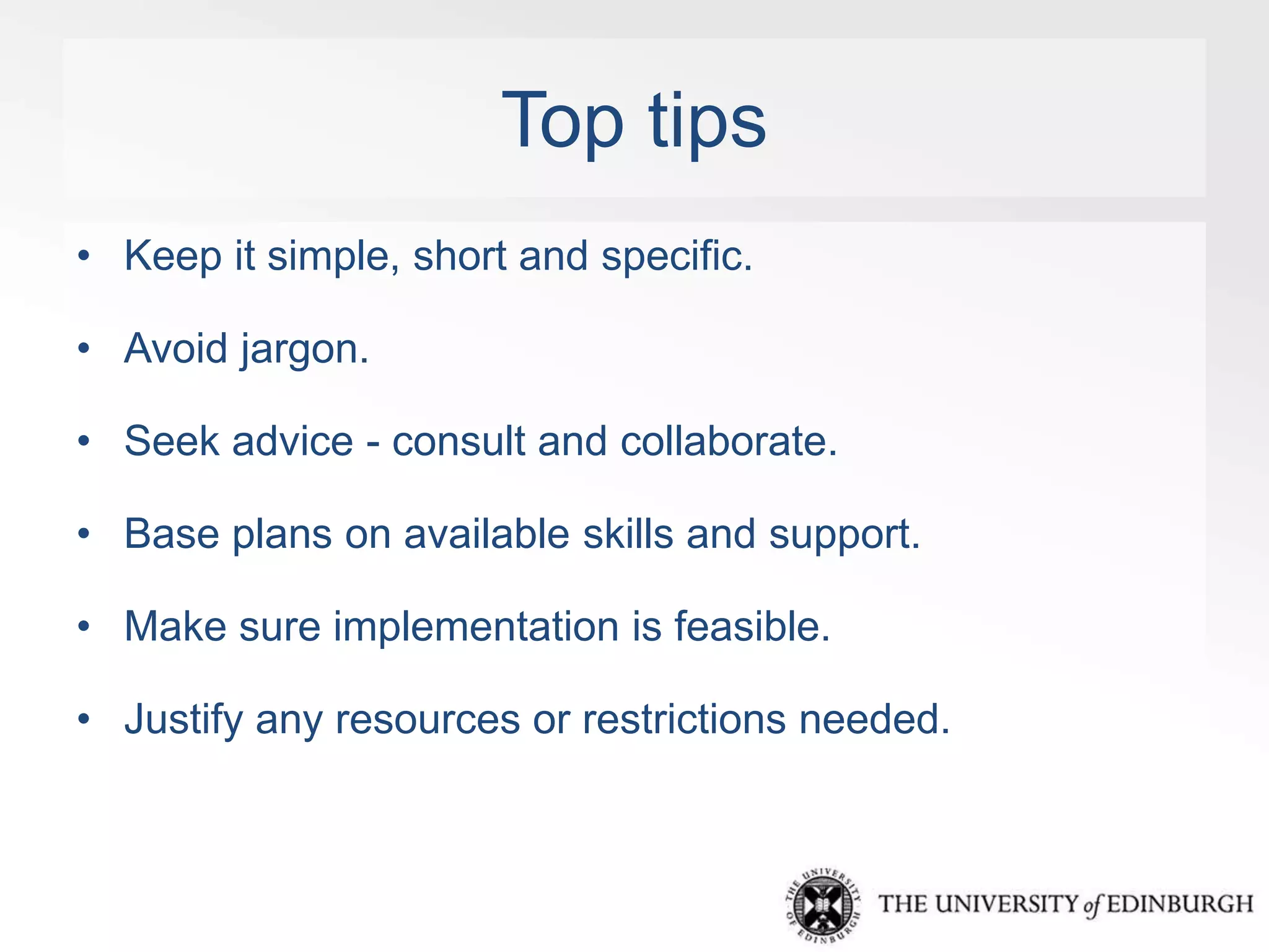 Top tips 
• Keep it simple, short and specific. 
• Avoid jargon. 
• Seek advice - consult and collaborate. 
• Base plans on available skills and support. 
• Make sure implementation is feasible. 
• Justify any resources or restrictions needed. 
 