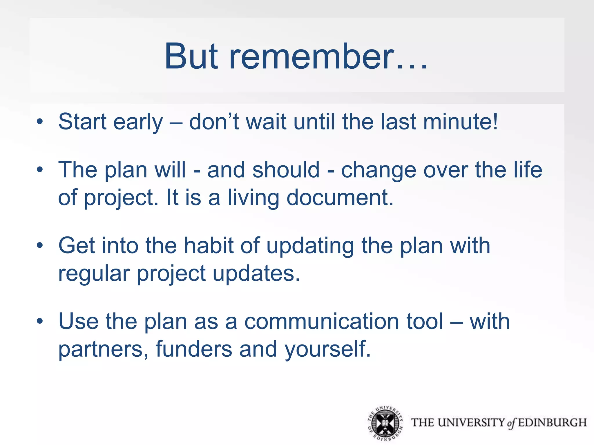 But remember… 
• Start early – don’t wait until the last minute! 
• The plan will - and should - change over the life 
of project. It is a living document. 
• Get into the habit of updating the plan with 
regular project updates. 
• Use the plan as a communication tool – with 
partners, funders and yourself. 
 