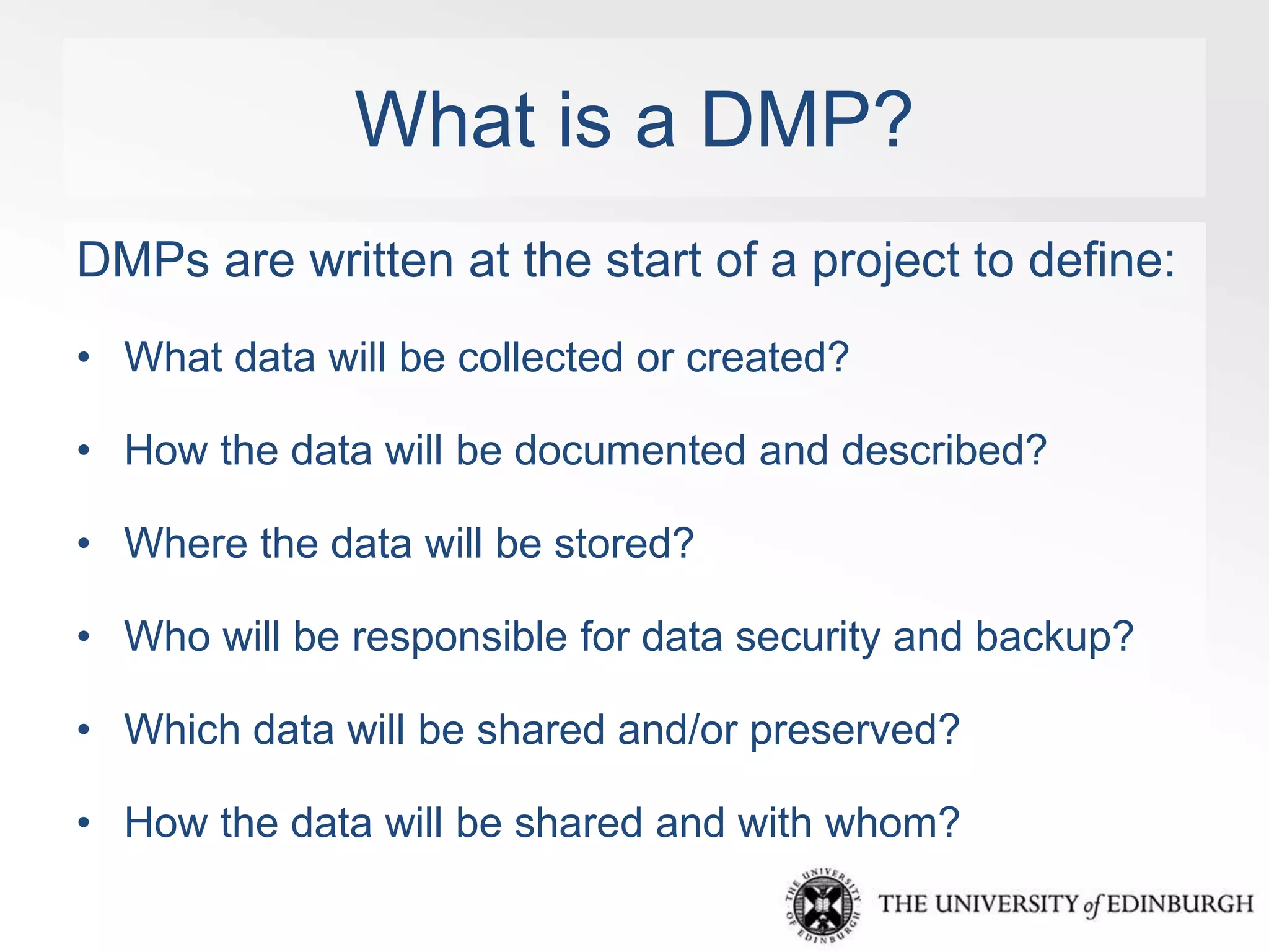 What is a DMP? 
DMPs are written at the start of a project to define: 
• What data will be collected or created? 
• How the data will be documented and described? 
• Where the data will be stored? 
• Who will be responsible for data security and backup? 
• Which data will be shared and/or preserved? 
• How the data will be shared and with whom? 
 