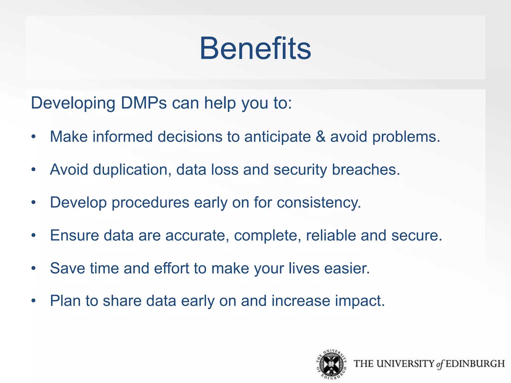 Benefits 
Developing DMPs can help you to: 
• Make informed decisions to anticipate & avoid problems. 
• Avoid duplication, data loss and security breaches. 
• Develop procedures early on for consistency. 
• Ensure data are accurate, complete, reliable and secure. 
• Save time and effort to make your lives easier. 
• Plan to share data early on and increase impact. 
 