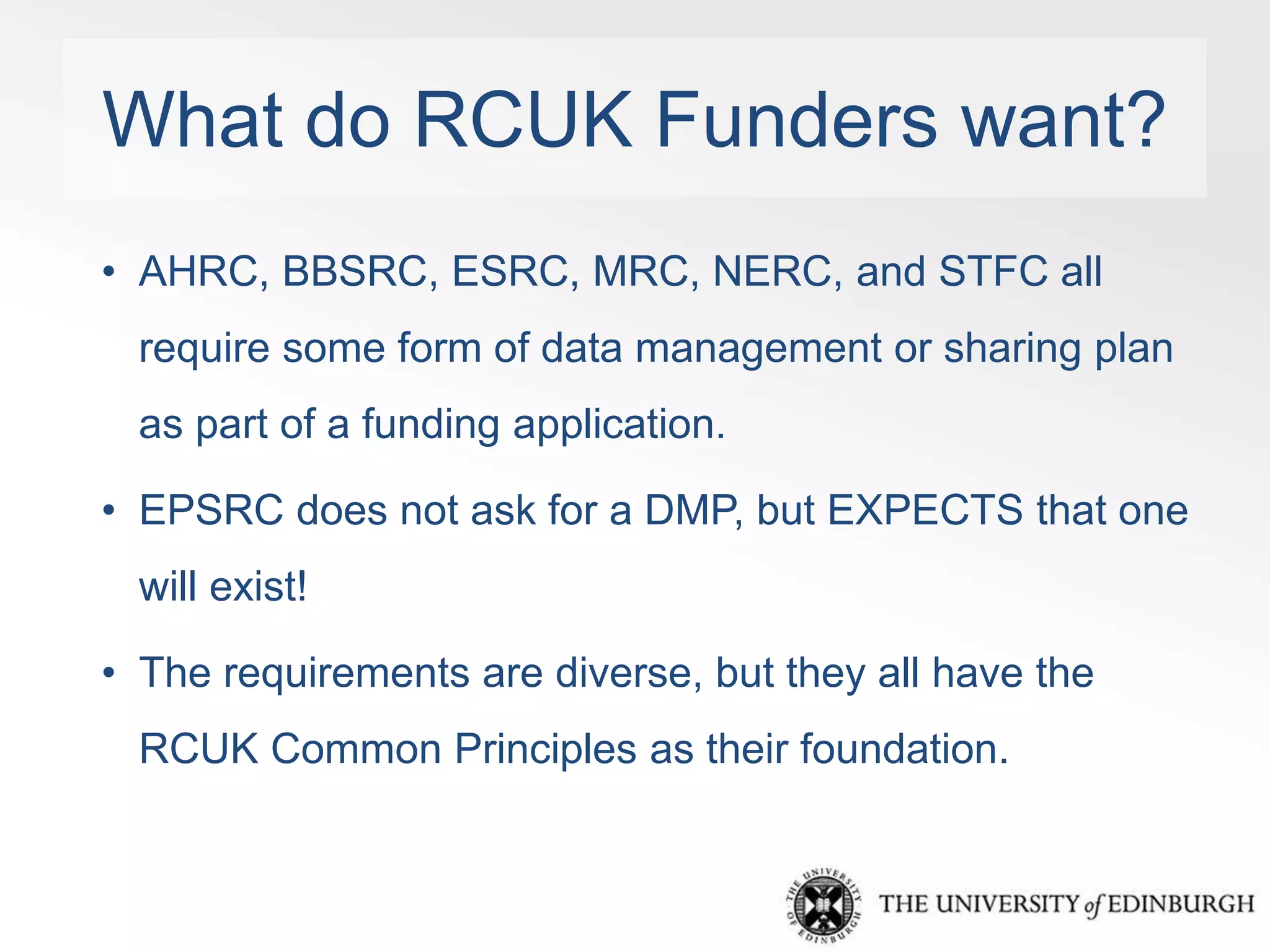 What do RCUK Funders want? 
• AHRC, BBSRC, ESRC, MRC, NERC, and STFC all 
require some form of data management or sharing plan 
as part of a funding application. 
• EPSRC does not ask for a DMP, but EXPECTS that one 
will exist! 
• The requirements are diverse, but they all have the 
RCUK Common Principles as their foundation. 
 