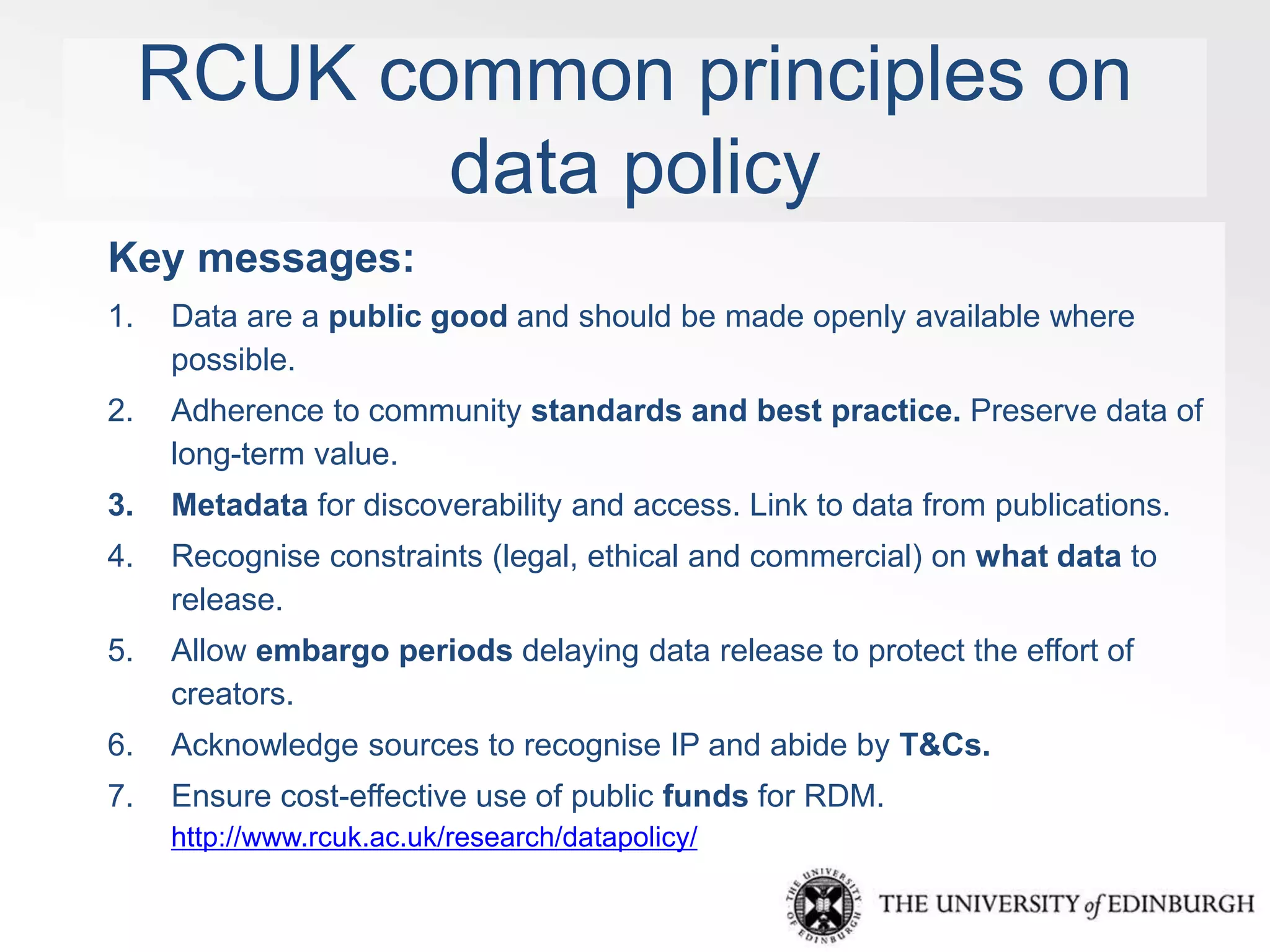 RCUK common principles on 
data policy 
Key messages: 
1. Data are a public good and should be made openly available where 
possible. 
2. Adherence to community standards and best practice. Preserve data of 
long-term value. 
3. Metadata for discoverability and access. Link to data from publications. 
4. Recognise constraints (legal, ethical and commercial) on what data to 
release. 
5. Allow embargo periods delaying data release to protect the effort of 
creators. 
6. Acknowledge sources to recognise IP and abide by T&Cs. 
7. Ensure cost-effective use of public funds for RDM. 
http://www.rcuk.ac.uk/research/datapolicy/ 
 