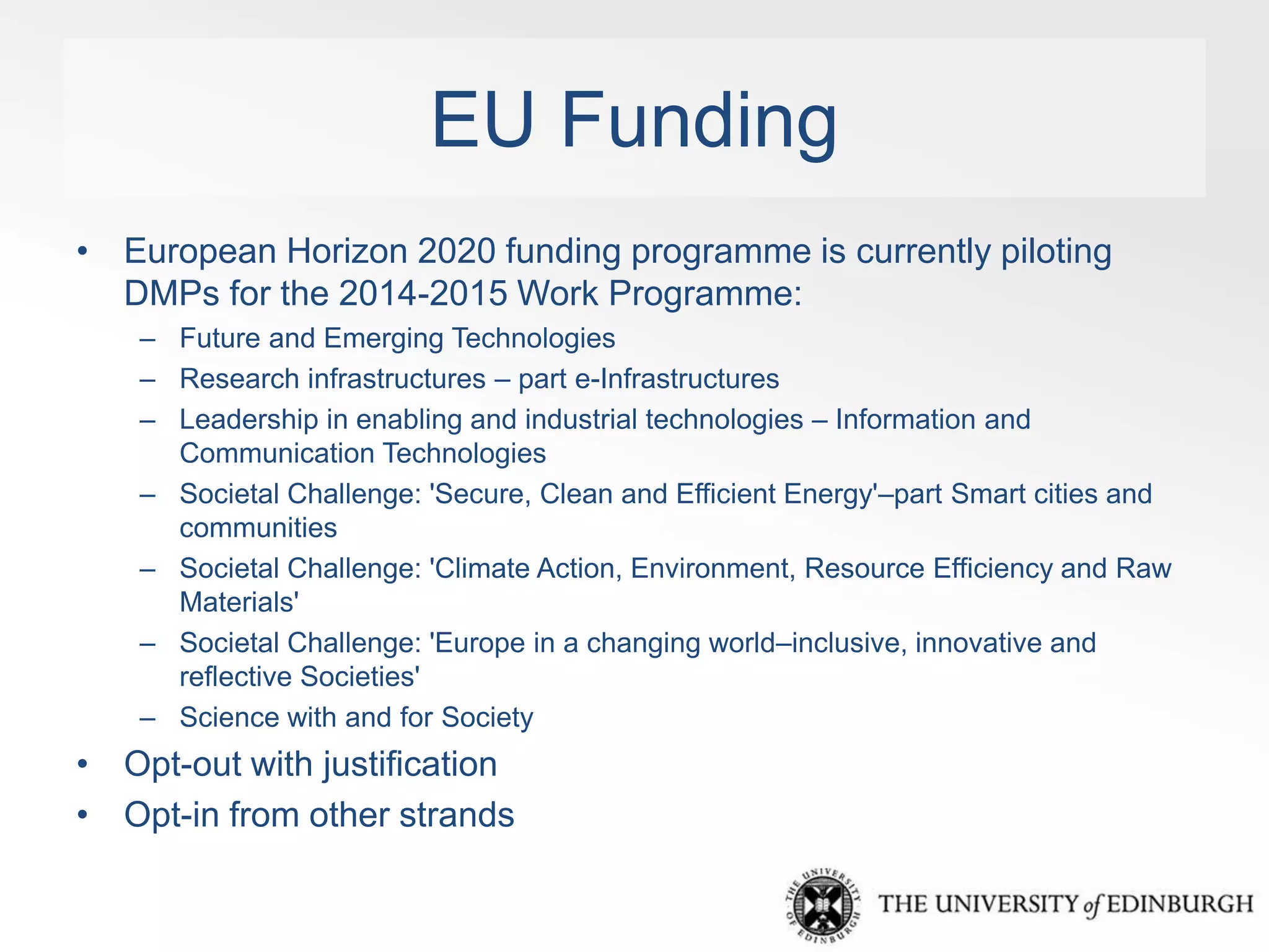 EU Funding 
• European Horizon 2020 funding programme is currently piloting 
DMPs for the 2014-2015 Work Programme: 
– Future and Emerging Technologies 
– Research infrastructures – part e-Infrastructures 
– Leadership in enabling and industrial technologies – Information and 
Communication Technologies 
– Societal Challenge: 'Secure, Clean and Efficient Energy'–part Smart cities and 
communities 
– Societal Challenge: 'Climate Action, Environment, Resource Efficiency and Raw 
Materials' 
– Societal Challenge: 'Europe in a changing world–inclusive, innovative and 
reflective Societies' 
– Science with and for Society 
• Opt-out with justification 
• Opt-in from other strands 
 
