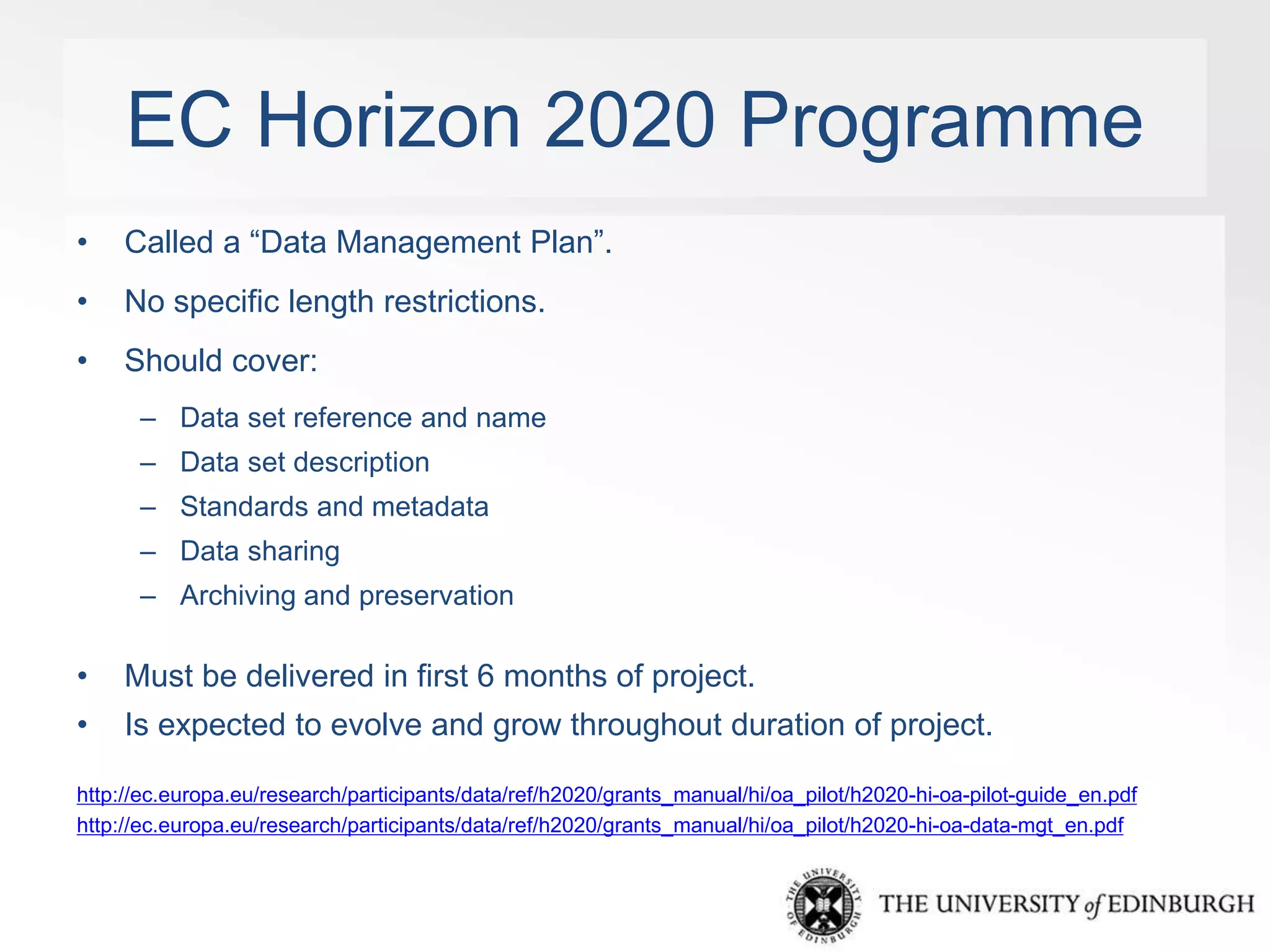 EC Horizon 2020 Programme 
• Called a “Data Management Plan”. 
• No specific length restrictions. 
• Should cover: 
– Data set reference and name 
– Data set description 
– Standards and metadata 
– Data sharing 
– Archiving and preservation 
• Must be delivered in first 6 months of project. 
• Is expected to evolve and grow throughout duration of project. 
http://ec.europa.eu/research/participants/data/ref/h2020/grants_manual/hi/oa_pilot/h2020-hi-oa-pilot-guide_en.pdf 
http://ec.europa.eu/research/participants/data/ref/h2020/grants_manual/hi/oa_pilot/h2020-hi-oa-data-mgt_en.pdf 
 