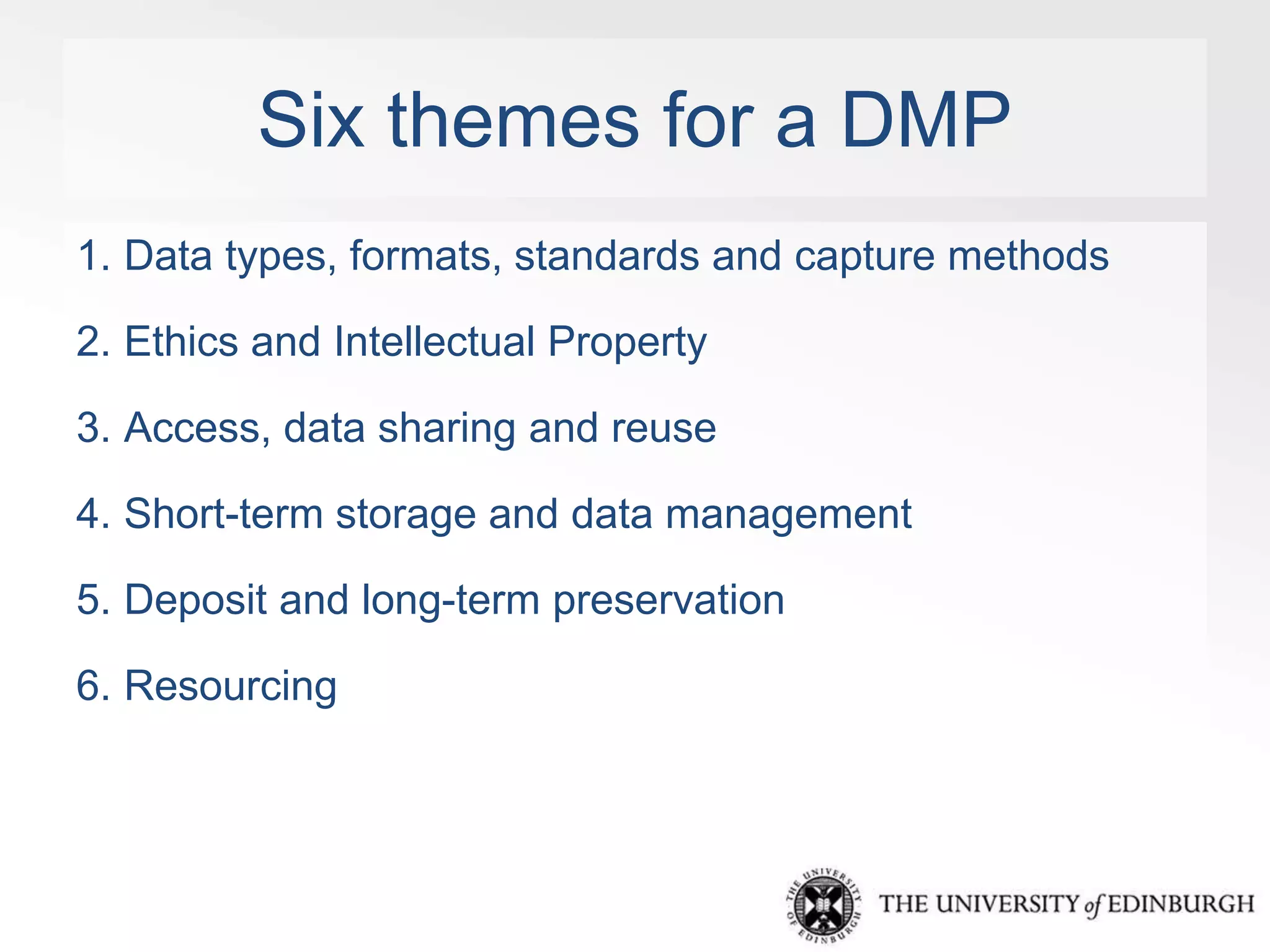 Six themes for a DMP 
1. Data types, formats, standards and capture methods 
2. Ethics and Intellectual Property 
3. Access, data sharing and reuse 
4. Short-term storage and data management 
5. Deposit and long-term preservation 
6. Resourcing 
 