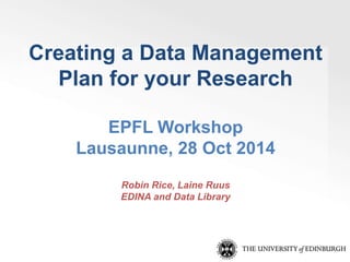 Creating a Data Management 
Plan for your Research 
EPFL Workshop 
Lausaunne, 28 Oct 2014 
Robin Rice, Laine Ruus 
EDINA and Data Library 
 