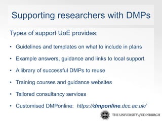 Supporting researchers with DMPs 
Types of support UoE provides: 
• Guidelines and templates on what to include in plans 
...