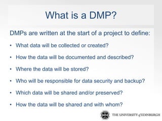 What is a DMP? 
DMPs are written at the start of a project to define: 
• What data will be collected or created? 
• How th...