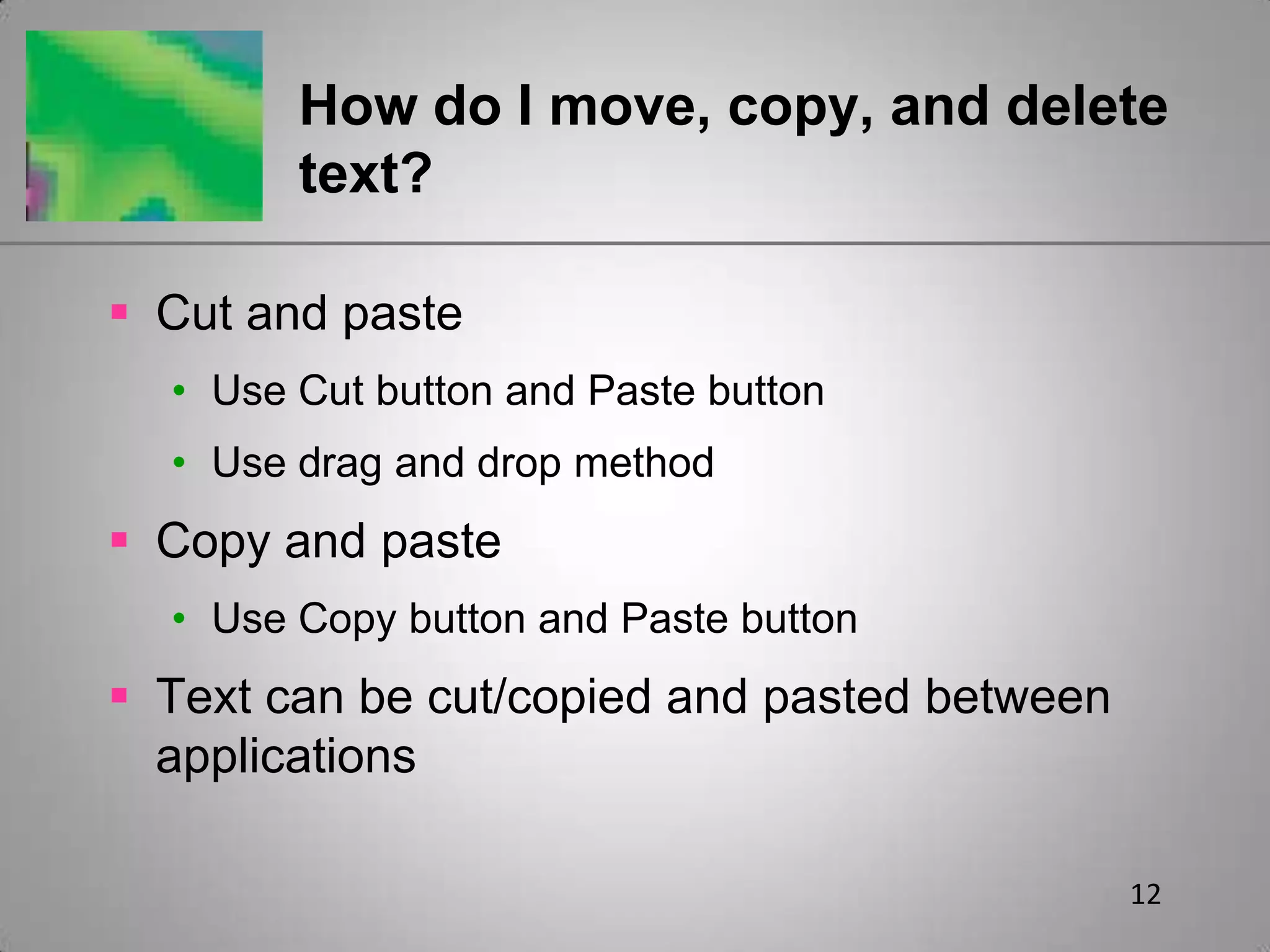 12How do I move, copy, and delete text?Cut and pasteUse Cut button and Paste buttonUse drag and drop methodCopy and pasteUse Copy button and Paste buttonText can be cut/copied and pasted between applications