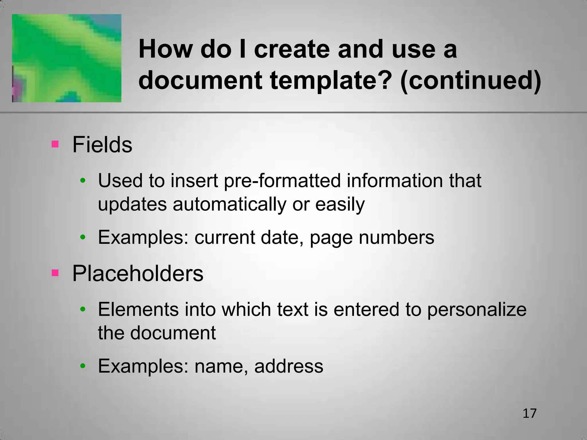 17How do I create and use a document template? (continued)FieldsUsed to insert pre-formatted information that updates automatically or easilyExamples: current date, page numbersPlaceholdersElements into which text is entered to personalize the documentExamples: name, address