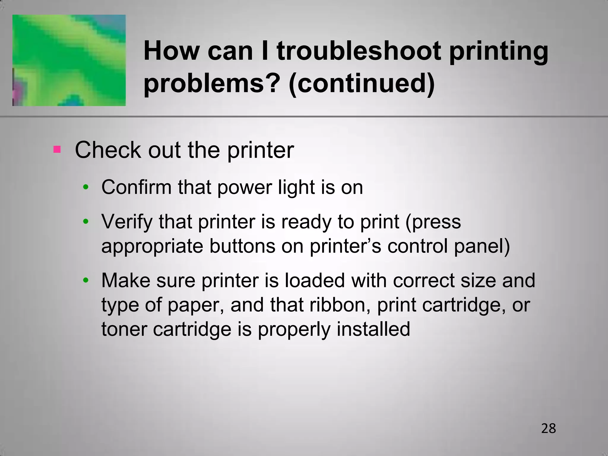 28How can I troubleshoot printing problems? (continued)Check out the printerConfirm that power light is onVerify that printer is ready to print (press appropriate buttons on printer’s control panel)Make sure printer is loaded with correct size and type of paper, and that ribbon, print cartridge, or toner cartridge is properly installed