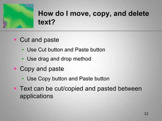 12How do I move, copy, and delete text?Cut and pasteUse Cut button and Paste buttonUse drag and drop methodCopy and pasteUse Copy button and Paste buttonText can be cut/copied and pasted between applications