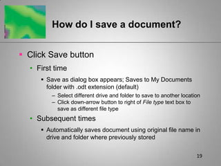 19How do I save a document?Click Save buttonFirst timeSave as dialog box appears; Saves to My Documents folder with .odt extension (default)Select different drive and folder to save to another locationClick down-arrow button to right of File type text box to save as different file typeSubsequent timesAutomatically saves document using original file name in drive and folder where previously stored