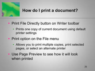 25How do I print a document?Print File Directly button on Writer toolbarPrints one copy of current document using default printer settingsPrint option on the File menuAllows you to print multiple copies, print selected pages, or select an alternate printerUse Page Preview to see how it will look when printed