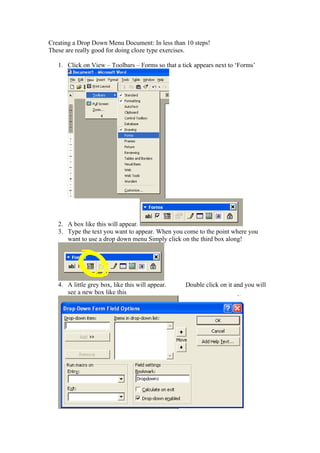 Creating a Drop Down Menu Document: In less than 10 steps!
These are really good for doing cloze type exercises.

   1. Click on View – Toolbars – Forms so that a tick appears next to ‘Forms’




   2. A box like this will appear.
   3. Type the text you want to appear. When you come to the point where you
      want to use a drop down menu Simply click on the third box along!




   4. A little grey box, like this will appear.   Double click on it and you will
      see a new box like this
 