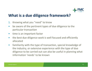 What is a due diligence framework?
1. Knowing what you "need" to know
• be aware of the pertinent types of due diligence to the 
   particular transaction
• time is an important factor
• the best due diligence work is well focused and efficiently 
   allocated
• familiarity with the type of transaction, special knowledge of 
   the industry, or extensive experience with the type of due 
   diligence to be carried out can also be useful in planning what 
   information ‘needs’ to be known


                                                                  10
 