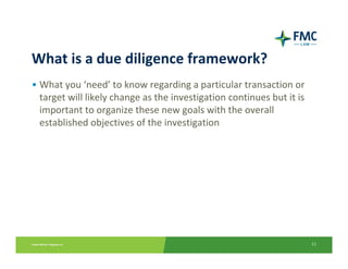 What is a due diligence framework?
• What you ‘need’ to know regarding a particular transaction or 
  target will likely change as the investigation continues but it is 
  important to organize these new goals with the overall 
  established objectives of the investigation




                                                                        11
 