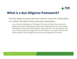 What is a due diligence framework?
 The due diligence team will also need to search for information 
 in a matter sensitive to the particular transaction 
  – e. g. certain employees of Company A may not know that assets are 
    being sold, these employees might react negatively to the transaction 
    (Company A has been courting with Company B). If the employees find 
    out in the preliminary stages of A and B’s deal, this could frustrate the 
    continuations of due diligence process and jeopardize the deal.




                                                                                 13
 
