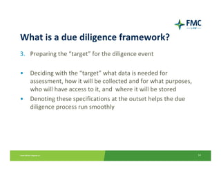 What is a due diligence framework?
3. Preparing the “target” for the diligence event

•   Deciding with the “target” what data is needed for    
    assessment, how it will be collected and for what purposes, 
    who will have access to it, and  where it will be stored
•   Denoting these specifications at the outset helps the due       
    diligence process run smoothly




                                                                       14
 