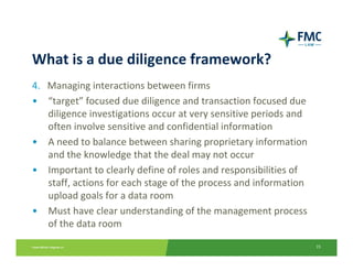 What is a due diligence framework?
4. Managing interactions between firms
• “target” focused due diligence and transaction focused due 
   diligence investigations occur at very sensitive periods and 
   often involve sensitive and confidential information
• A need to balance between sharing proprietary information 
   and the knowledge that the deal may not occur
• Important to clearly define of roles and responsibilities of 
   staff, actions for each stage of the process and information 
   upload goals for a data room
• Must have clear understanding of the management process 
   of the data room
                                                                   15
 