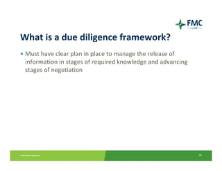 What is a due diligence framework?
• Must have clear plan in place to manage the release of 
  information in stages of required knowledge and advancing 
  stages of negotiation




                                                               16
 