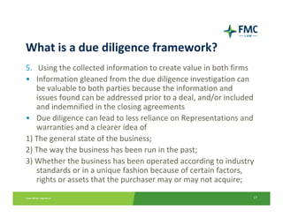 What is a due diligence framework?
5. Using the collected information to create value in both firms
• Information gleaned from the due diligence investigation can 
   be valuable to both parties because the information and 
   issues found can be addressed prior to a deal, and/or included 
   and indemnified in the closing agreements
• Due diligence can lead to less reliance on Representations and 
   warranties and a clearer idea of
1) The general state of the business;
2) The way the business has been run in the past;
3) Whether the business has been operated according to industry 
   standards or in a unique fashion because of certain factors, 
   rights or assets that the purchaser may or may not acquire;
                                                                 17
 