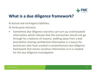What is a due diligence framework?
4) Actual and contingent liabilities;
5) third‐party interests.
• Sometimes due diligence searches can turn up unanticipated 
    information which indicate that the transaction should not go 
    through for a balance of reasons, walking away from a bad 
    deal before sharing confidential information is a luxury for 
    businesses who have created a comprehensive due diligence 
    framework that shares sensitive information as it is needed 
    for the due diligence investigation



                                                                 18
 