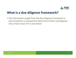 What is a due diligence framework?
• The information sought from the due diligence framework is 
  also constantly re‐evaluated to determine further investigation 
  into certain issues if it is warranted




                                                                 20
 