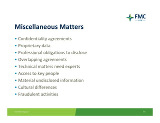 Miscellaneous Matters
• Confidentiality agreements
• Proprietary data
• Professional obligations to disclose
• Overlapping agreements
• Technical matters need experts
• Access to key people
• Material undisclosed information
• Cultural differences
• Fraudulent activities


                                         21
 