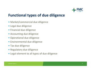 Functional types of due diligence
• Market/commercial due diligence
• Legal due diligence
• Financial due diligence
• Accounting due diligence
• Operational due diligence
• Environmental due diligence
• Tax due diligence
• Regulatory due diligence
• Legal element to all types of due diligence


                                                4
 