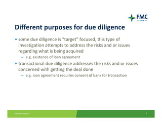 Different purposes for due diligence
• some due diligence is “target” focused, this type of 
  investigation attempts to address the risks and or issues 
  regarding what is being acquired
   – e.g. existence of loan agreement
• transactional due diligence addresses the risks and or issues 
  concerned with getting the deal done
   – e.g. loan agreement requires consent of bank for transaction




                                                                    5
 
