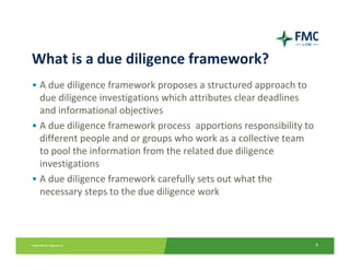 What is a due diligence framework?
• A due diligence framework proposes a structured approach to 
  due diligence investigations which attributes clear deadlines 
  and informational objectives 
• A due diligence framework process  apportions responsibility to 
  different people and or groups who work as a collective team 
  to pool the information from the related due diligence 
  investigations
• A due diligence framework carefully sets out what the 
  necessary steps to the due diligence work



                                                                 8
 