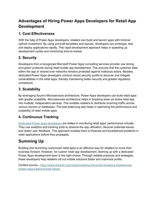 Advantages of Hiring Power Apps Developers for Retail App
Development
1. Cost Effectiveness
With the help of Power Apps developers, retailers can build and launch apps with minimal
upfront investment. By using pre-built templates and layouts, developers can prototype, test,
and deploy applications rapidly. This rapid development approach helps in speeding up
development cycles and minimizing time-to-market.
2. Security
Developers from a recognized Microsoft Power Apps consulting services provider use strong
encryption protocols during retail mobile app development. This ensures that the customer data
within the app or shared over networks remains protected against malicious actors. Besides,
dedicated Power Apps developers conduct robust security audits to discover and mitigate
vulnerabilities in the retail apps, thereby maintaining better security and greater regulatory
compliance.
3. Scalability
By leveraging Azure’s Microservices architecture, Power Apps developers can build retail apps
with greater scalability. Microservices architecture helps in breaking down an entire retail app
into multiple, independent services. This enables retailers to distribute incoming traffic across
various servers or databases. The load balancing also helps in optimizing the performance and
scalability of retail mobile apps.
4. Continuous Tracking
Dedicated Power Apps developers are skilled in monitoring retail apps’ performance virtually.
They use analytics and tracking tools to observe the app utilization, discover potential issues,
and obtain user feedback. This approach enables them to forecast and troubleshoot problems in
retail applications before they propagate.
Summing Up
Building and launching customized retail apps is an effective way for retailers to move their
business forward. However, for custom retail app development, teaming up with a dedicated
Power Apps development team is the right choice. Through reliable practices and strategies,
these developers help retailers roll out mobile solutions faster and maximize profits.
Content source - https://www.linkedin.com/pulse/creating-advanced-shopping-experiences-
power-apps-juliana-bryant-zexqc/
 