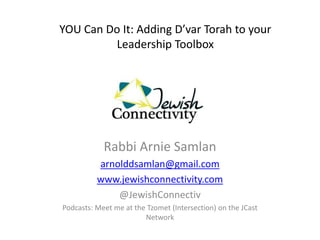 YOU Can Do It: Adding D’var Torah to your
         Leadership Toolbox




            Rabbi Arnie Samlan
          arnolddsamlan@gmail.com
          www.jewishconnectivity.com
              @JewishConnectiv
Podcasts: Meet me at the Tzomet (Intersection) on the JCast
                        Network
 