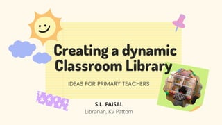 Creating a dynamic
Classroom Library
IDEAS FOR PRIMARY TEACHERS


S.L. FAISAL
Librarian, KV Pattom
 