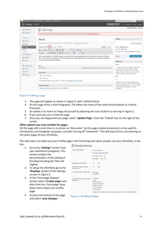 Creating an ePortfolio using wordpress.com




Figure 5: Editing a page

    3.    The page will appear as shown in Figure 5, with a default blurb.
    4.    On this page write a short biography. The editor has many of the same functionalities as a Word
          Processor.
     5. An option is to insert an image of yourself by selecting the icon circled in a red ring in Figure 5.
     6. If you wish you can re-title the page.
     7. Once you are happy with you page, select ‘Update Page’, from the ‘Publish’ box on the right of the
          screen.
Other options you may consider for pages:
On the page edit screen there is a section on ‘Discussion’. As the page created previously is to be used for
introductory and navigation purposes, consider turning off ‘Comments’. This will stop visitors commenting on
the static pages of your ePortfolio.

The next step is to make sure your Profile page is the first thing seen when people visit your ePortfolio, to do
this:
      1. Go to the ‘Settings’ section from
         your Dashboard navigation. This
         section enables the
         personalisation of the setting of
         the blog including the Title and
         Tagline.
      2. To setup the ePortfolio go to the
         ‘Reading’ section of the Settings
         as seen in Figure 6.
      3. In the ‘Front page displays’
         section select ‘A static page’ and
         then from the ‘Front page’ drop
         down menu select your profile
         page.
      4. Scroll to the bottom of the page     Figure 6: Reading Settings
         and select ‘save changes’




http://www2.le.ac.uk/Members/mjm33                                                                                  4
 