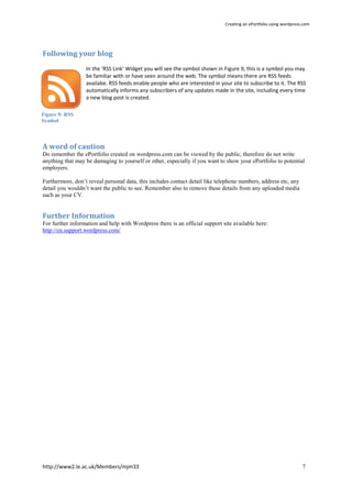 Creating an ePortfolio using wordpress.com




Following your blog
                  In the ‘RSS Link’ Widget you will see the symbol shown in Figure 9, this is a symbol you may
                  be familiar with or have seen around the web. The symbol means there are RSS feeds
                  availabe. RSS feeds enable people who are interested in your site to subscribe to it. The RSS
                  automatically informs any subscribers of any updates made in the site, including every time
                  a new blog post is created.

Figure 9: RSS
Symbol




A word of caution
Do remember the ePortfolio created on wordpress.com can be viewed by the public, therefore do not write
anything that may be damaging to yourself or other, especially if you want to show your ePortfolio to potential
employers.

Furthermore, don’t reveal personal data, this includes contact detail like telephone numbers, address etc, any
detail you wouldn’t want the public to see. Remember also to remove these details from any uploaded media
such as your CV.


Further Information
For further information and help with Wordpress there is an official support site available here:
http://en.support.wordpress.com/




http://www2.le.ac.uk/Members/mjm33                                                                                  7
 