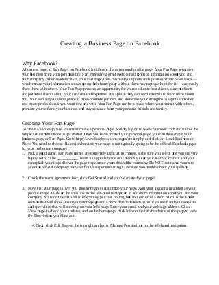 Creating a Business Page on Facebook
Why Facebook?
A business page, or Fan Page, on Facebook is different than a personal profile page. Your Fan Page separates
your business from your personal life. Fan Pages are a great go-to for all kinds of information about you and
your company. When readers “like” your Fan Page, they can read your posts and updates in their news feeds —
which means your information shows up on their home page without them having to go hunt for it — and easily
share them with others. Your Fan Page presents an opportunity for you to educate past clients, current clients
and potential clients about your services and expertise. It’s a place they can send referrals to learn more about
you. Your Fan Page is also a place to cross-promote partners and showcase your strengths to agents and other
real estate professionals you want to work with. Your Fan Page can be a place where you interact with others,
promote yourself and your business and stay separate from your personal friends and family.

Creating Your Fan Page
To create a Fan Page, first you must create a personal page. Simply log on to www.facebook.com and follow the
simple setup instructions to get started. Once you have created your personal page, you can then create your
business page, or Fan Page. Go to http://www.facebook.com/pages/create.php and click on Local Business or
Place. You need to choose this option because your page is not typically going to be the official Facebook page
for your real estate company.
1. Pick a good name. Fan Page names are extremely difficult to change, so be sure you select one you are very
happy with. “The ___________ Team” is a good choice as it brands you or your team or branch, and you
can splash your logo all over the page to promote yourself and the company. Do NOT just name your site
after the official company name without also personalizing it! Be sure you double check your spelling.

2. Check the terms agreement box, click Get Started and you’ve created your page!
3. Now that your page is live, you should begin to customize your page. Add your logo or a headshot as your
profile image. Click on the Info link in the left-hand navigation to add more information about you and your
company. You don't need to fill in everything [such as hours], but you can enter a short blurb in the About
section that will show up on your Homepage and a more detailed Description of yourself and your services
and specialties that will show up on your Info page. Enter your email and your webpage address. Click
View page to check your updates, and on the homepage, click Info on the left-hand side of the page to view
the Description you filled out.
4. Next, click Edit Page at the top right and go to Manage Permissions on the left-hand navigation.

 