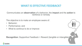 WHAT	IS	EFFECTIVE	FEEDBACK?	
Communicates an observation of a behavior, the impact and the action to
reinforce or remedy
The objective is to make an employee aware of:
•  Behavior;
•  Performance; and
•  What to continue to do or improve
Recognition: Supportive Feedback + Reward (tangible or intangible)
 