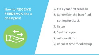 How to RECEIVE
FEEDBACK like a
champion!	
1.  Stop	your	first	reaction	
2.  Remember	the	benefit	of	
getting	feedback	
3.  Listen	
4.  Say	thank	you			
5.  Ask	questions	
6.  Request	time	to	follow	up	
 