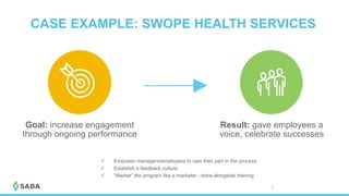 CASE EXAMPLE: SWOPE HEALTH SERVICES
© 2017 Saba Software, Inc. 38
Result: gave employees a
voice, celebrate successes
ü  Empower managers/employees to own their part in the process
ü  Establish a feedback culture
ü  “Market” the program like a marketer - done alongside training
Goal: increase engagement
through ongoing performance
 