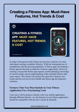 www.amplework.com
Creating a Fitness App: Must-Have
Features, Hot Trends & Cost
In today's fast-paced world, fitness has become a priority for many
individuals seeking a healthier lifestyle. With the widespread use of
smartphones and the growing popularity of fitness apps, developing a
fitness app has become an attractive business opportunity. However,
creating a successful fitness app requires careful planning, knowledge
of current trends, and an understanding of the essential features that
users expect. This article will explore the must-have features, hot
trends and the cost involved in health and fitness app development
solutions.
Features That You Must Include in Your Fitness
Application For a Fascinating Look
Your users will be going to interact with your mobile application
through different features. As, the features in your fitness application
should be compatible with the user’s needs & demands.
 