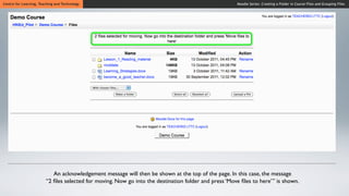 Centre for Learning, Teaching and Technology                                                          Moodle Series: Creating a Folder in Course Files and Grouping Files




                           An acknowledgement message will then be shown at the top of the page. In this case, the message
                        “2 ﬁles selected for moving. Now go into the destination folder and press ‘Move ﬁles to here’” is shown.
 