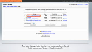 Centre for Learning, Teaching and Technology                                                                    Moodle Series: Creating a Folder in Course Files and Grouping Files




                                               Then select the target folder (i.e. where you want to transfer the ﬁles to).
                                                        In this case, we select “Lesson _1_Reading_material”.
 