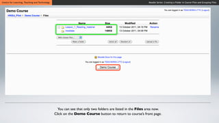 Centre for Learning, Teaching and Technology                                                               Moodle Series: Creating a Folder in Course Files and Grouping Files




                                                 You can see that only two folders are listed in the Files area now.
                                               Click on the Demo Course button to return to course’s front page.
 